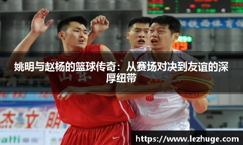姚明与赵杨的篮球传奇：从赛场对决到友谊的深厚纽带